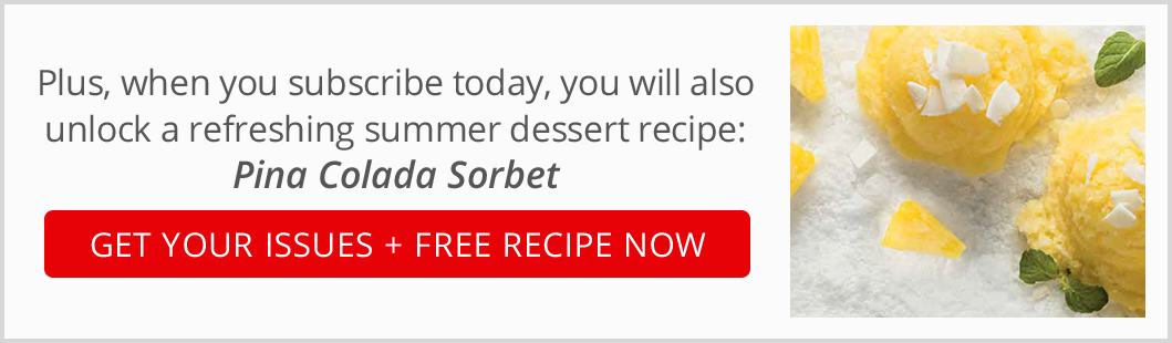 Plus, when you subscribe today, you will also unlock a refreshing summer dessert recipe: Pina Colada Sorbet. Get your issues + Free recipe now.